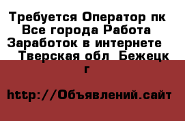Требуется Оператор пк - Все города Работа » Заработок в интернете   . Тверская обл.,Бежецк г.